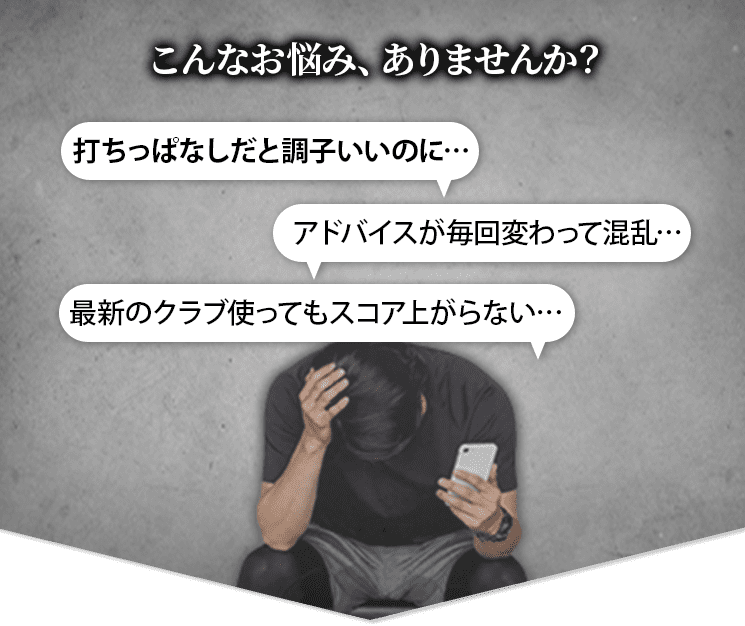 こんなお悩み、ありませんか？ 打ちっぱなしだと調子いいのに…アドバイスが毎回変わって混乱…最新のクラブ使ってもスコア上がらない…